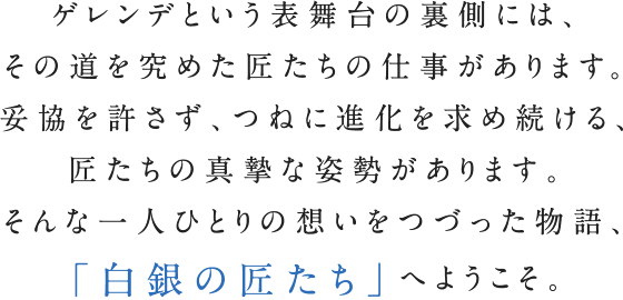 ゲレンデという表舞台の裏側には、その道を究めた匠たちの仕事があります。妥協を許さず、つねに進化を求め続ける、匠たちの真摯な姿勢があります。そんな一人ひとりの想いをつづった物語、「白銀の匠たち」へようこそ。