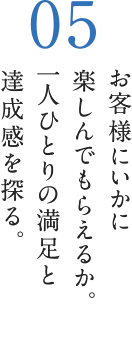 お客様にいかに楽しんでもらえるか。一人ひとりの満足と達成感を探る。