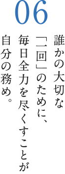 誰かの大切な「一回」のために、毎日全力を尽くすことが自分の務め。