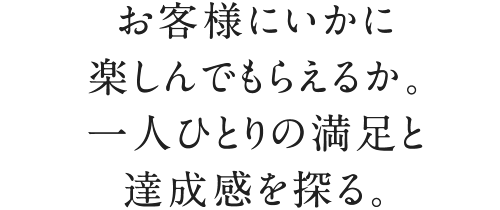 お客様にいかに楽しんでもらえるか。一人ひとりの満足と達成感を探る。