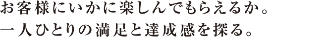 お客様にいかに楽しんでもらえるか。一人ひとりの満足と達成感を探る。