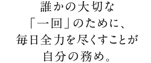 誰かの大切な「一回」のために、毎日全力を尽くすことが自分の務め。