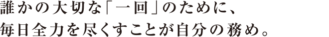 誰かの大切な「一回」のために、毎日全力を尽くすことが自分の務め。